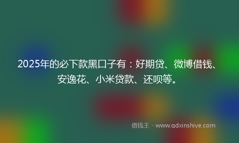 2025年的必下款黑口子有：好期贷、微博借钱、安逸花、小米贷款、还呗等。