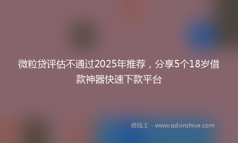 微粒贷评估不通过2025年推荐，分享5个18岁借款神器快速下款平台