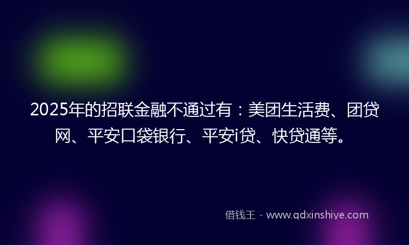 2025年的招联金融不通过有：美团生活费、团贷网、平安口袋银行、平安i贷、快贷通等。