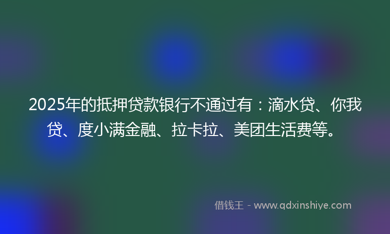 2025年的抵押贷款银行不通过有：滴水贷、你我贷、度小满金融、拉卡拉、美团生活费等。