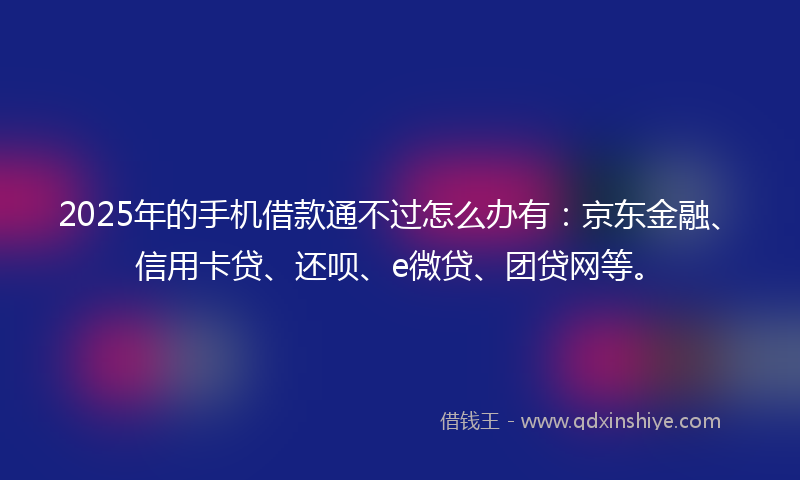 2025年的手机借款通不过怎么办有：京东金融、信用卡贷、还呗、e微贷、团贷网等。