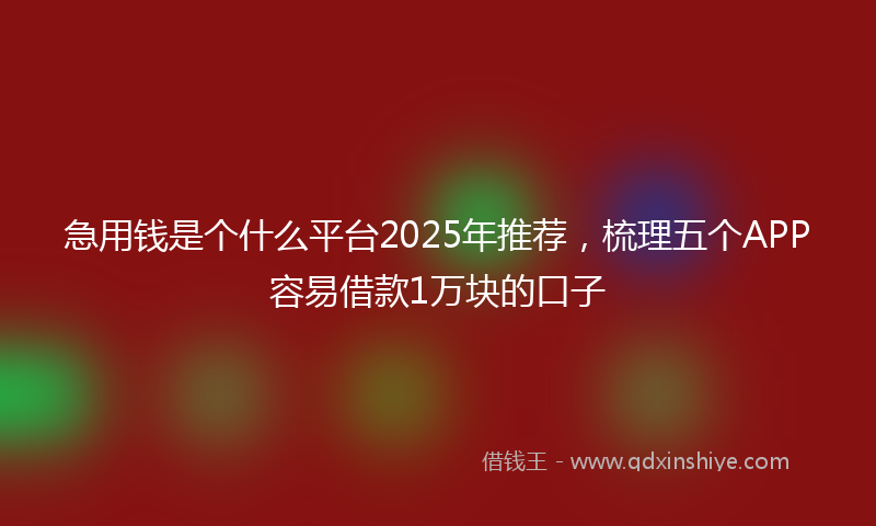 急用钱是个什么平台2025年推荐，梳理五个APP容易借款1万块的口子