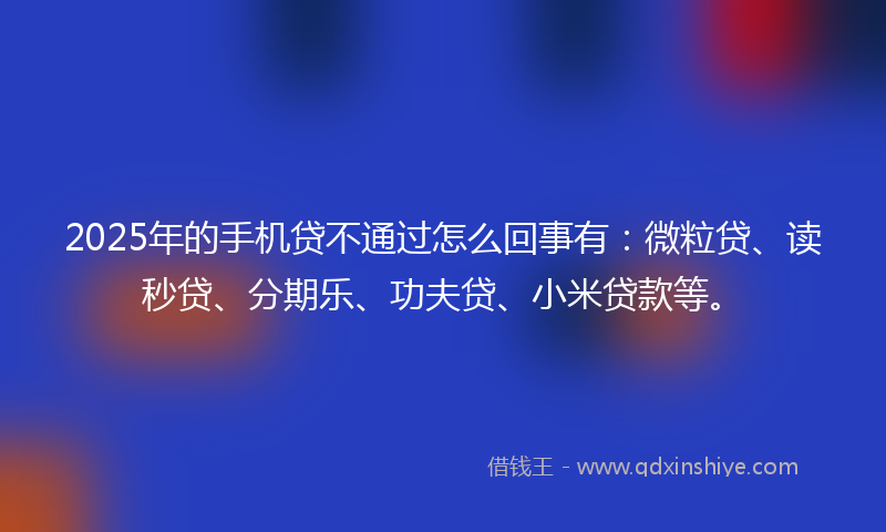 2025年的手机贷不通过怎么回事有：微粒贷、读秒贷、分期乐、功夫贷、小米贷款等。