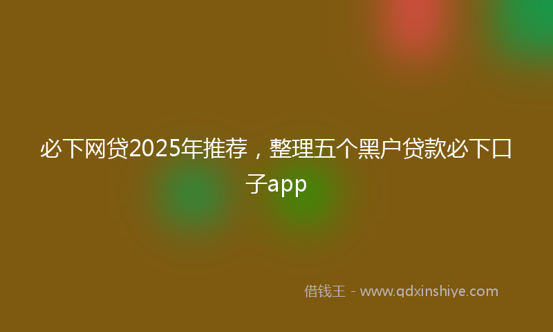 必下网贷2025年推荐，整理五个黑户贷款必下口子app