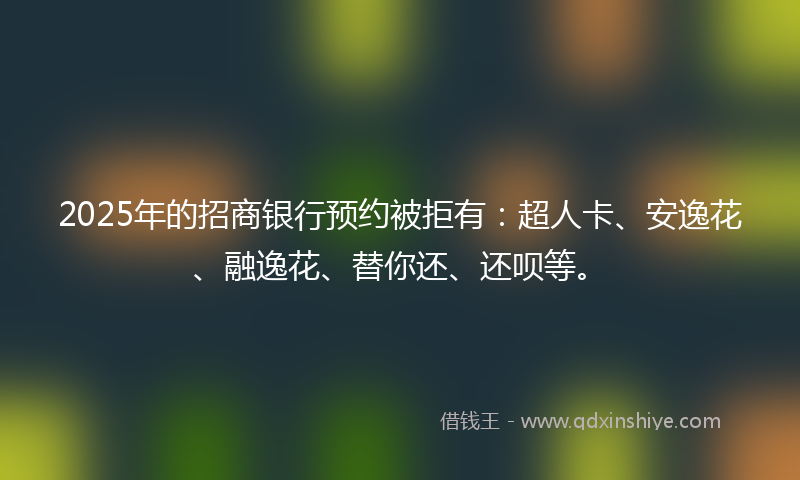2025年的招商银行预约被拒有：超人卡、安逸花、融逸花、替你还、还呗等。