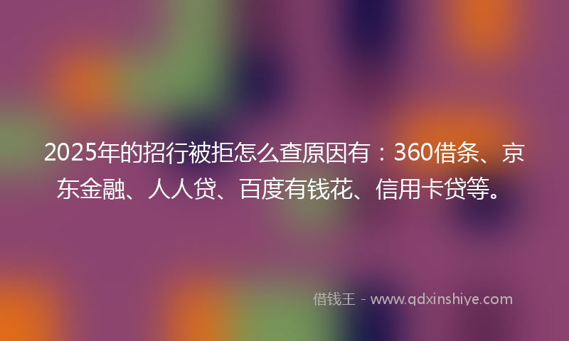 2025年的招行被拒怎么查原因有：360借条、京东金融、人人贷、百度有钱花、信用卡贷等。