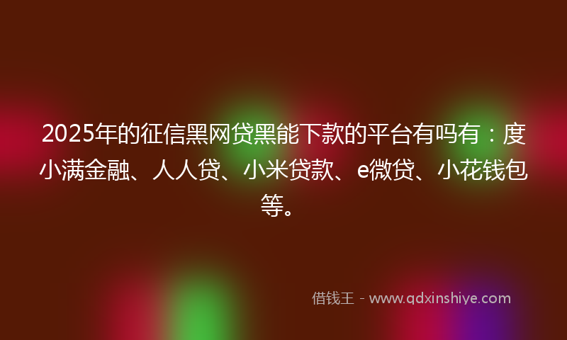 2025年的征信黑网贷黑能下款的平台有吗有：度小满金融、人人贷、小米贷款、e微贷、小花钱包等。