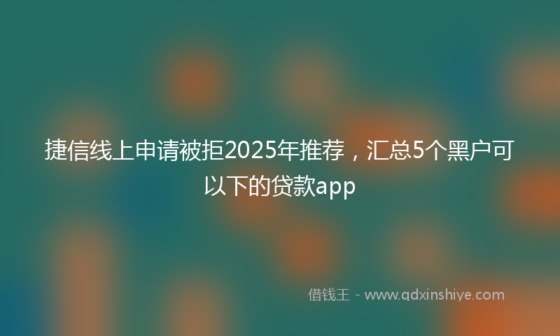 捷信线上申请被拒2025年推荐，汇总5个黑户可以下的贷款app