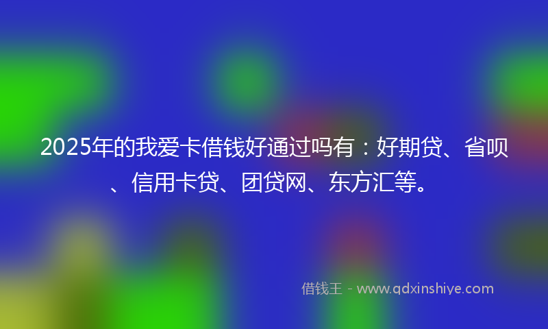 2025年的我爱卡借钱好通过吗有：好期贷、省呗、信用卡贷、团贷网、东方汇等。