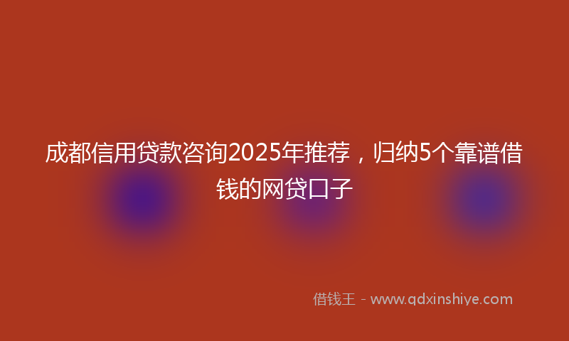 成都信用贷款咨询2025年推荐，归纳5个靠谱借钱的网贷口子