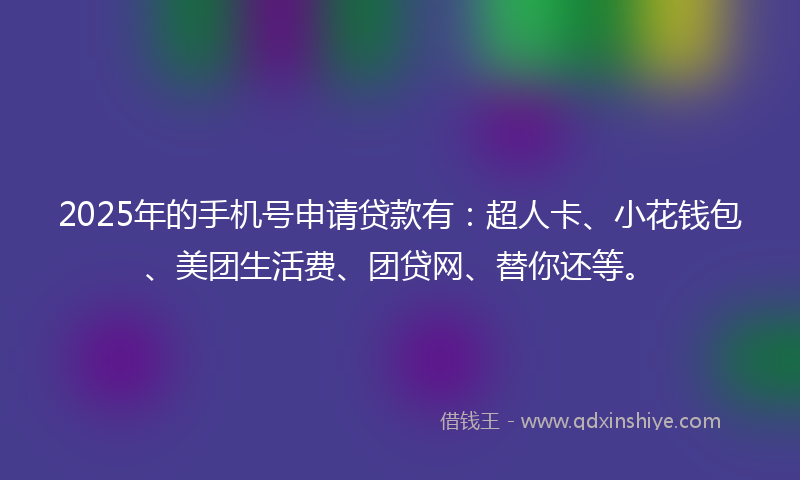 2025年的手机号申请贷款有：超人卡、小花钱包、美团生活费、团贷网、替你还等。