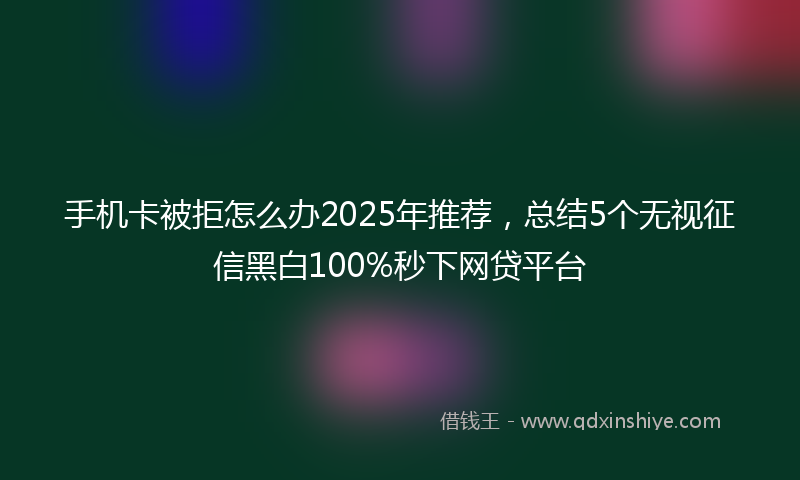手机卡被拒怎么办2025年推荐，总结5个无视征信黑白100%秒下网贷平台