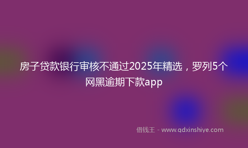 房子贷款银行审核不通过2025年精选，罗列5个网黑逾期下款app