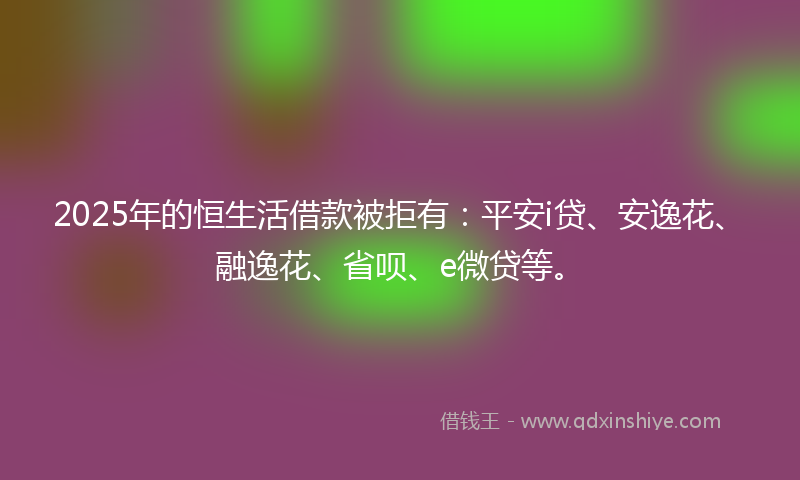 2025年的恒生活借款被拒有：平安i贷、安逸花、融逸花、省呗、e微贷等。