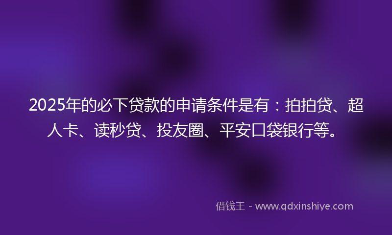 2025年的必下贷款的申请条件是有：拍拍贷、超人卡、读秒贷、投友圈、平安口袋银行等。