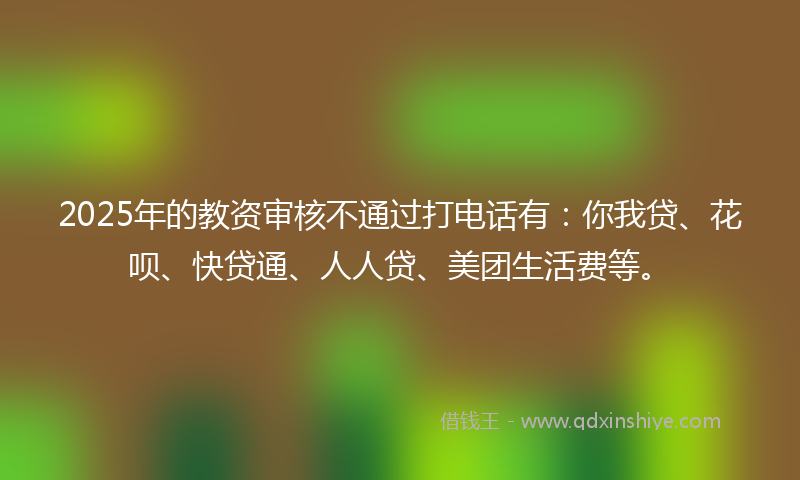 2025年的教资审核不通过打电话有：你我贷、花呗、快贷通、人人贷、美团生活费等。