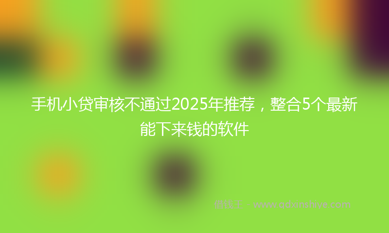手机小贷审核不通过2025年推荐，整合5个最新能下来钱的软件