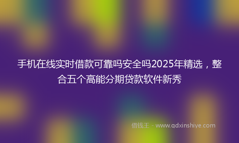 手机在线实时借款可靠吗安全吗2025年精选，整合五个高能分期贷款软件新秀