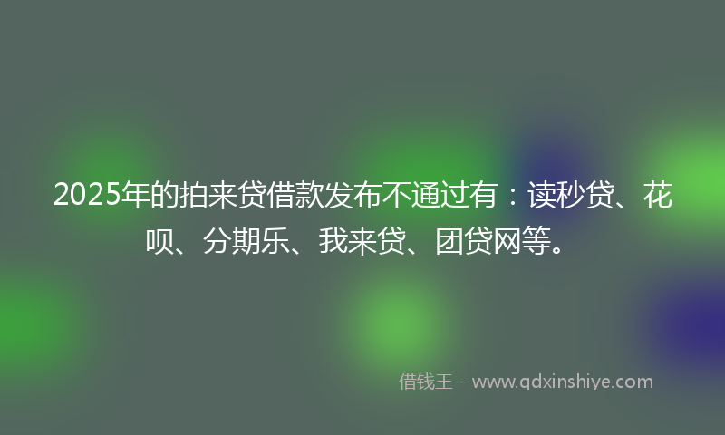 2025年的拍来贷借款发布不通过有：读秒贷、花呗、分期乐、我来贷、团贷网等。