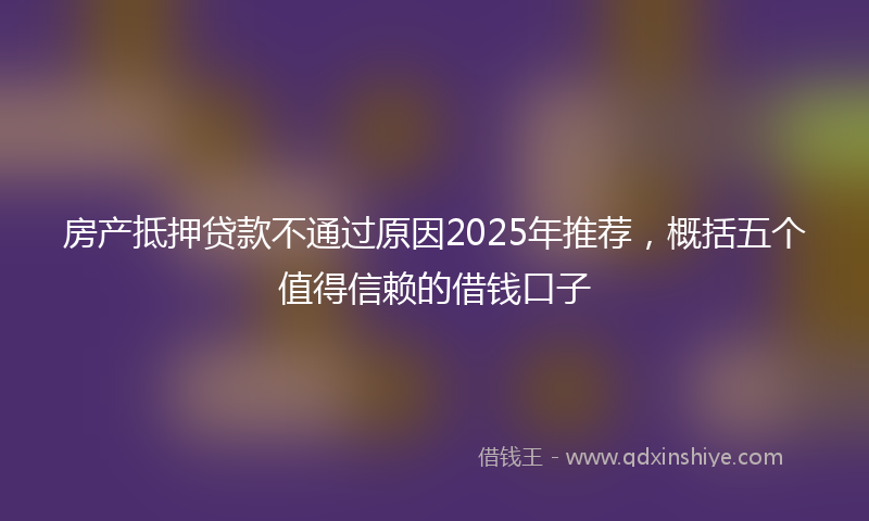 房产抵押贷款不通过原因2025年推荐，概括五个值得信赖的借钱口子