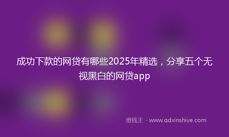 成功下款的网贷有哪些2025年精选，分享五个无视黑白的网贷app