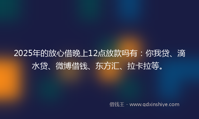 2025年的放心借晚上12点放款吗有：你我贷、滴水贷、微博借钱、东方汇、拉卡拉等。