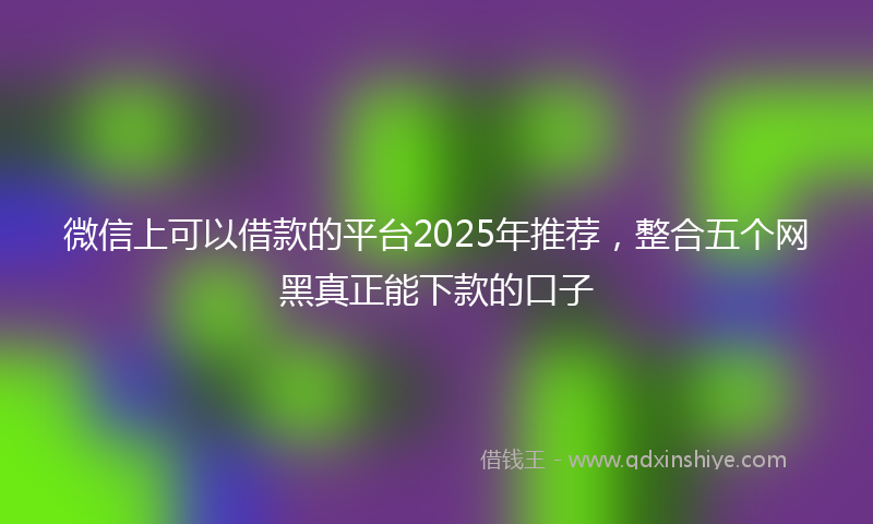 微信上可以借款的平台2025年推荐，整合五个网黑真正能下款的口子