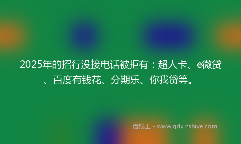 2025年的招行没接电话被拒有：超人卡、e微贷、百度有钱花、分期乐、你我贷等。