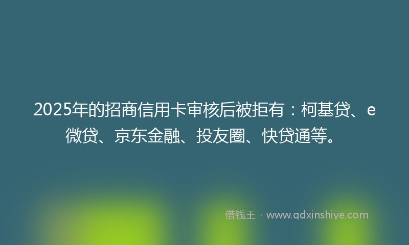 2025年的招商信用卡审核后被拒有：柯基贷、e微贷、京东金融、投友圈、快贷通等。
