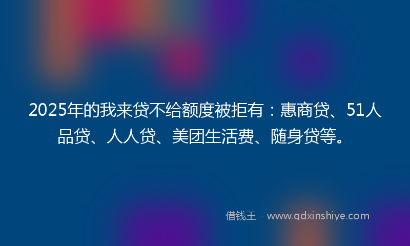 2025年的我来贷不给额度被拒有：惠商贷、51人品贷、人人贷、美团生活费、随身贷等。