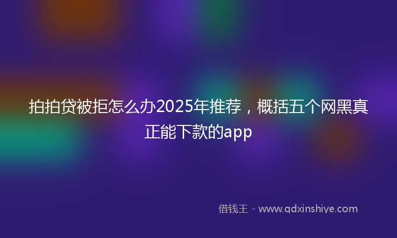 拍拍贷被拒怎么办2025年推荐，概括五个网黑真正能下款的app