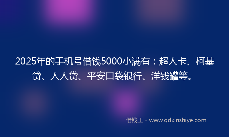 2025年的手机号借钱5000小满有：超人卡、柯基贷、人人贷、平安口袋银行、洋钱罐等。