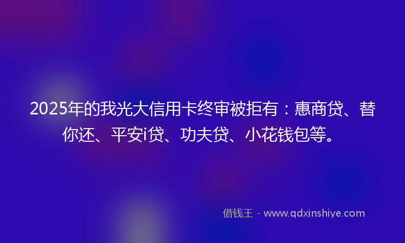 2025年的我光大信用卡终审被拒有：惠商贷、替你还、平安i贷、功夫贷、小花钱包等。