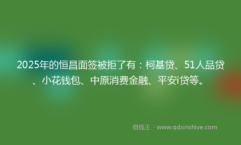 2025年的恒昌面签被拒了有：柯基贷、51人品贷、小花钱包、中原消费金融、平安i贷等。