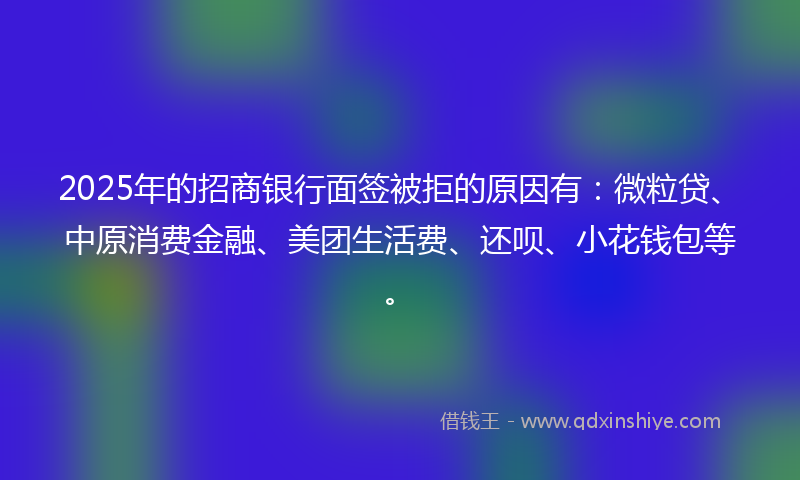 2025年的招商银行面签被拒的原因有：微粒贷、中原消费金融、美团生活费、还呗、小花钱包等。