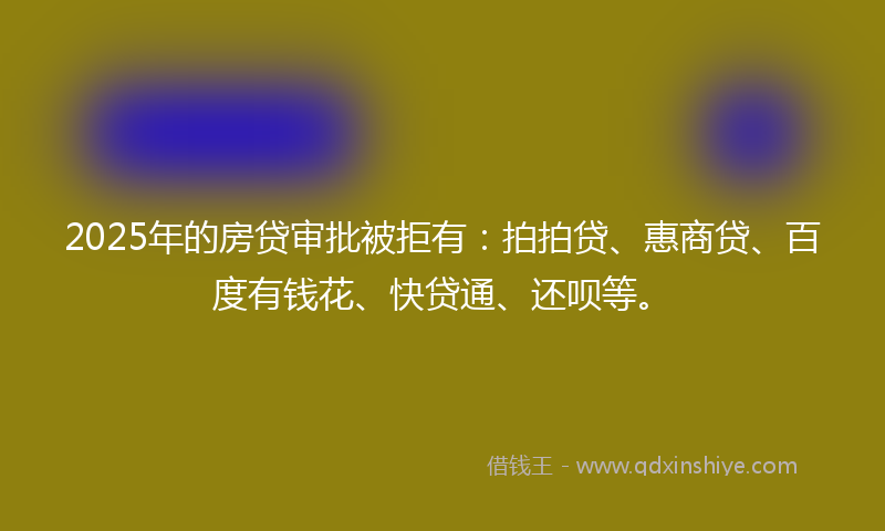 2025年的房贷审批被拒有：拍拍贷、惠商贷、百度有钱花、快贷通、还呗等。
