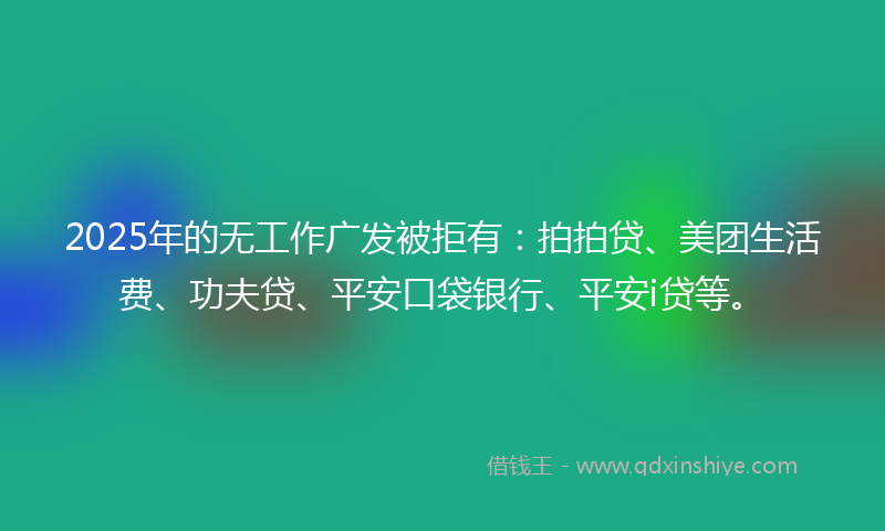 2025年的无工作广发被拒有：拍拍贷、美团生活费、功夫贷、平安口袋银行、平安i贷等。