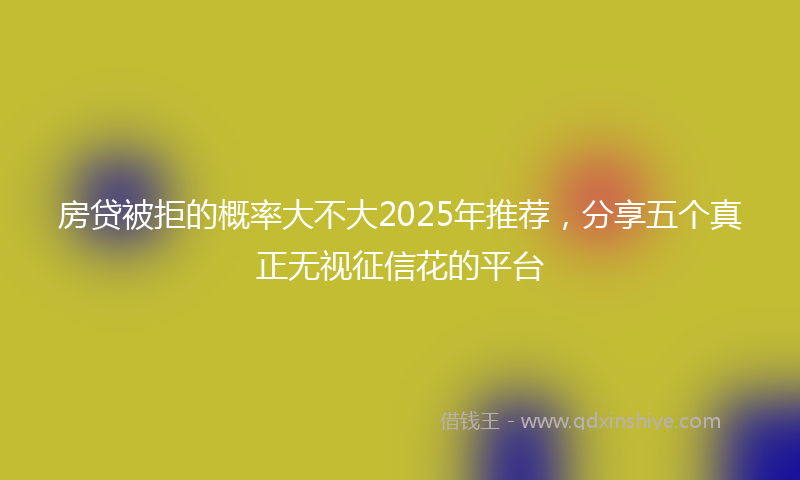 房贷被拒的概率大不大2025年推荐，分享五个真正无视征信花的平台