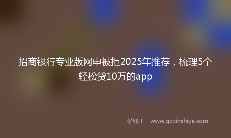 招商银行专业版网申被拒2025年推荐，梳理5个轻松贷10万的app