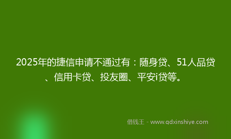 2025年的捷信申请不通过有：随身贷、51人品贷、信用卡贷、投友圈、平安i贷等。