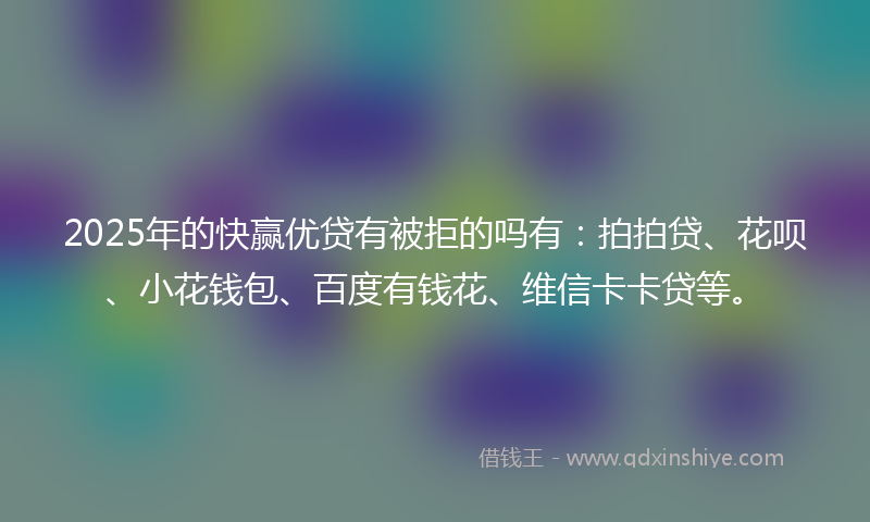 2025年的快赢优贷有被拒的吗有：拍拍贷、花呗、小花钱包、百度有钱花、维信卡卡贷等。