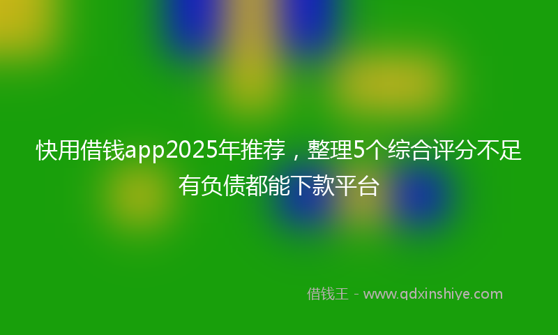 快用借钱app2025年推荐，整理5个综合评分不足有负债都能下款平台
