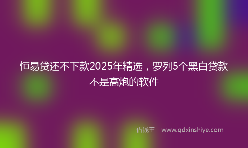 恒易贷还不下款2025年精选，罗列5个黑白贷款不是高炮的软件
