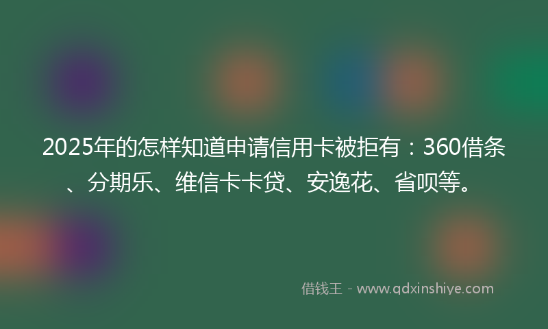 2025年的怎样知道申请信用卡被拒有：360借条、分期乐、维信卡卡贷、安逸花、省呗等。