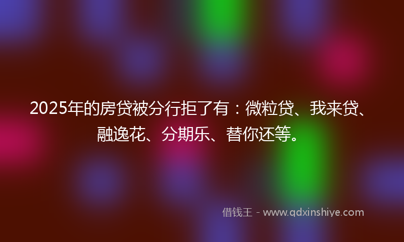 2025年的房贷被分行拒了有：微粒贷、我来贷、融逸花、分期乐、替你还等。