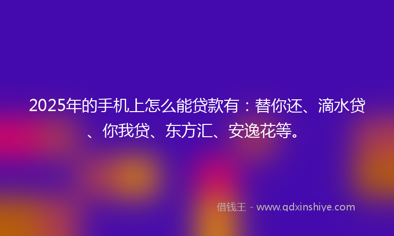 2025年的手机上怎么能贷款有：替你还、滴水贷、你我贷、东方汇、安逸花等。