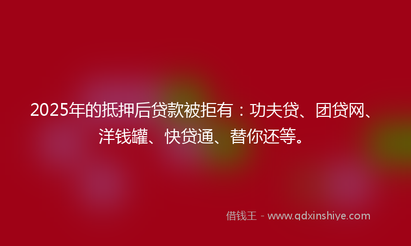 2025年的抵押后贷款被拒有：功夫贷、团贷网、洋钱罐、快贷通、替你还等。