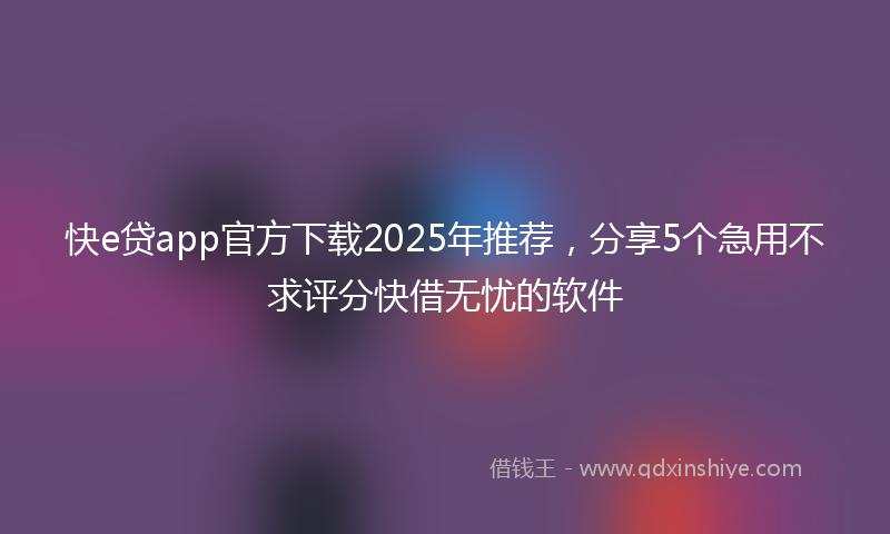快e贷app官方下载2025年推荐，分享5个急用不求评分快借无忧的软件