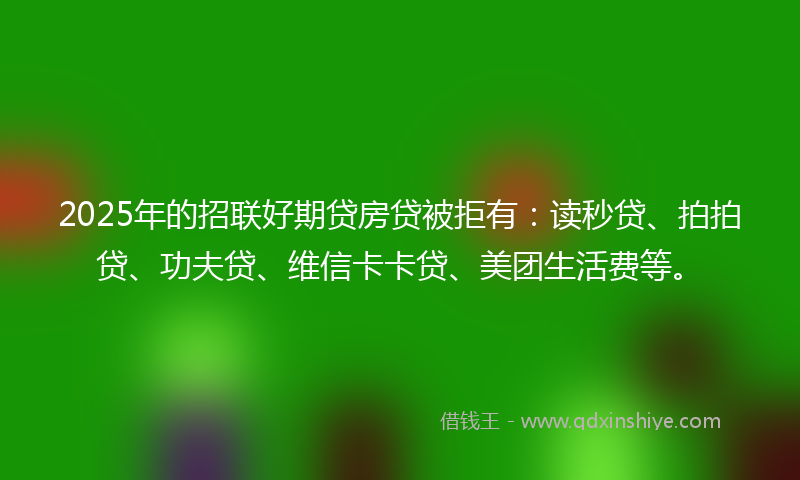 2025年的招联好期贷房贷被拒有：读秒贷、拍拍贷、功夫贷、维信卡卡贷、美团生活费等。
