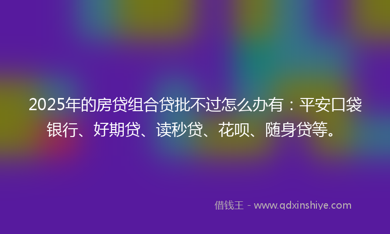 2025年的房贷组合贷批不过怎么办有：平安口袋银行、好期贷、读秒贷、花呗、随身贷等。
